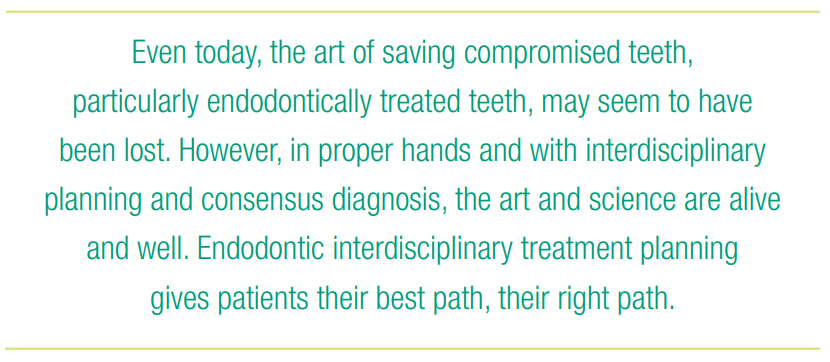 Even today, the art of saving compromised teeth, particularly endodontically treated teeth, may seem to have been lost. However, in proper hands and with interdisciplinary planning and consensus diagnosis, the art and science are alive and well. Endodontic interdisciplinary treatment planning gives patients their best path, their right path.