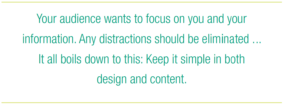 Your audience wants to focus on you and your information. Any distractions should be eliminated ... It all boils down to this: Keep it simple in both design and content. 