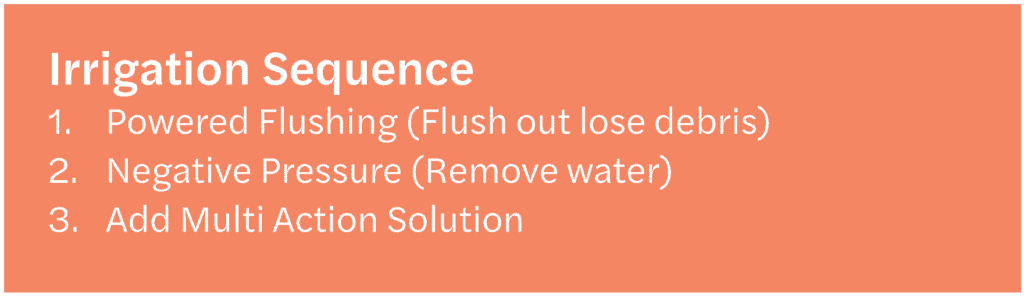 Irrigation Sequence1. Powered Flushing (Flush out lose debris)
2. Negative Pressure (Remove water)
3. Add Multi Action Solution